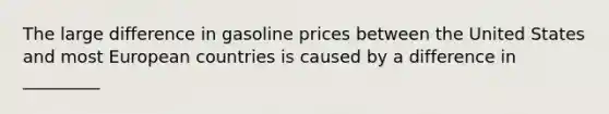 The large difference in gasoline prices between the United States and most European countries is caused by a difference in _________