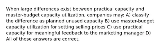 When large differences exist between practical capacity and master-budget capacity utilization, companies may: A) classify the difference as planned unused capacity B) use master-budget capacity utilization for setting selling prices C) use practical capacity for meaningful feedback to the marketing manager D) All of these answers are correct.