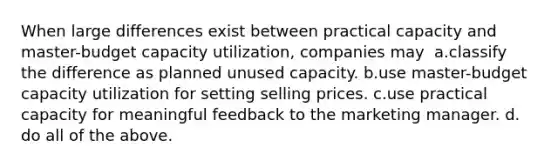 When large differences exist between practical capacity and master-budget capacity utilization, companies may ​ a.​classify the difference as planned unused capacity. ​b.​use master-budget capacity utilization for setting selling prices. ​c.​use practical capacity for meaningful feedback to the marketing manager. ​d.​do all of the above.