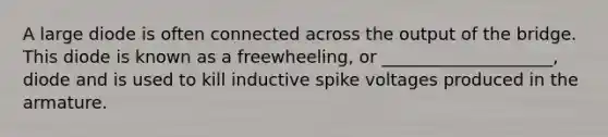 A large diode is often connected across the output of the bridge. This diode is known as a freewheeling, or ____________________, diode and is used to kill inductive spike voltages produced in the armature.