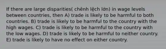 If there are large disparities( chênh lệch lớn) in wage levels between countries, then A) trade is likely to be harmful to both countries. B) trade is likely to be harmful to the country with the high wages. C) trade is likely to be harmful to the country with the low wages. D) trade is likely to be harmful to neither country. E) trade is likely to have no effect on either country.