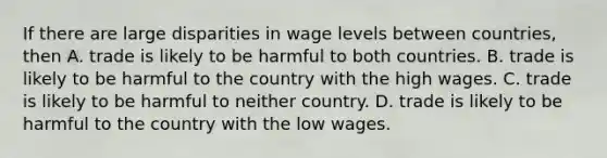 If there are large disparities in wage levels between countries, then A. trade is likely to be harmful to both countries. B. trade is likely to be harmful to the country with the high wages. C. trade is likely to be harmful to neither country. D. trade is likely to be harmful to the country with the low wages.