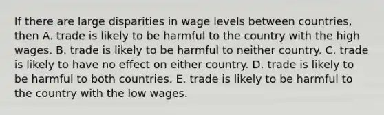 If there are large disparities in wage levels between​ countries, then A. trade is likely to be harmful to the country with the high wages. B. trade is likely to be harmful to neither country. C. trade is likely to have no effect on either country. D. trade is likely to be harmful to both countries. E. trade is likely to be harmful to the country with the low wages.