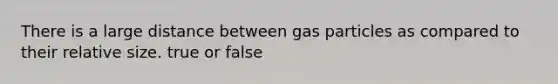 There is a large distance between gas particles as compared to their relative size. true or false