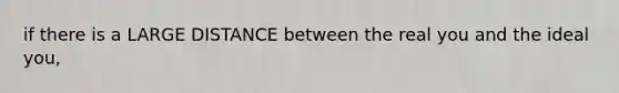 if there is a LARGE DISTANCE between the real you and the ideal you,