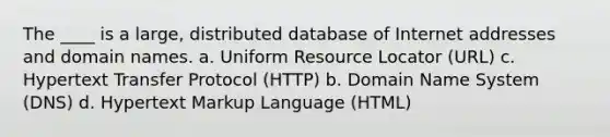 The ____ is a large, distributed database of Internet addresses and domain names. a. Uniform Resource Locator (URL) c. Hypertext Transfer Protocol (HTTP) b. Domain Name System (DNS) d. Hypertext Markup Language (HTML)