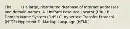 The ____ is a large, distributed database of Internet addresses and domain names. A. Uniform Resource Locator (URL) B. Domain Name System (DNS) C. Hypertext Transfer Protocol (HTTP) Hypertext D. Markup Language (HTML)