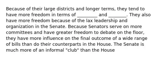 Because of their large districts and longer terms, they tend to have more freedom in terms of _________ and ________. They also have more freedom because of the lax leadership and organization in the Senate. Because Senators serve on more committees and have greater freedom to debate on the floor, they have more influence on the final outcome of a wide range of bills than do their counterparts in the House. The Senate is much more of an informal "club" than the House