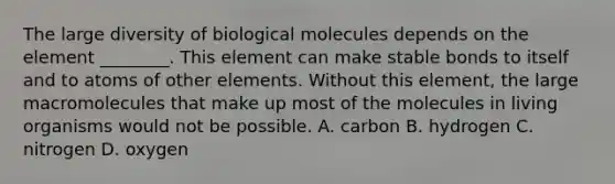 The large diversity of biological molecules depends on the element ________. This element can make stable bonds to itself and to atoms of other elements. Without this element, the large macromolecules that make up most of the molecules in living organisms would not be possible. A. carbon B. hydrogen C. nitrogen D. oxygen