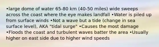 •large dome of water 65-80 km (40-50 miles) wide sweeps across the coast where the eye makes landfall •Water is piled up from surface winds •Not a wave but a tide (change in sea surface level), AKA "tidal surge" •Causes the most damage •Floods the coast and turbulent waves batter the area •Usually higher on east side due to higher wind speeds