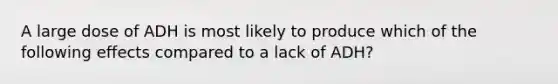 A large dose of ADH is most likely to produce which of the following effects compared to a lack of ADH?