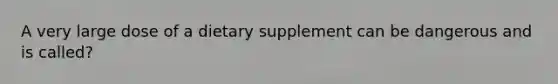 A very large dose of a dietary supplement can be dangerous and is called?