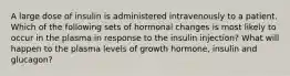 A large dose of insulin is administered intravenously to a patient. Which of the following sets of hormonal changes is most likely to occur in the plasma in response to the insulin injection? What will happen to the plasma levels of growth hormone, insulin and glucagon?