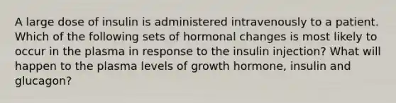 A large dose of insulin is administered intravenously to a patient. Which of the following sets of hormonal changes is most likely to occur in the plasma in response to the insulin injection? What will happen to the plasma levels of growth hormone, insulin and glucagon?