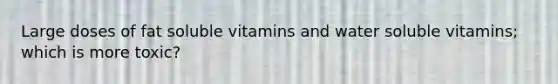 Large doses of fat soluble vitamins and water soluble vitamins; which is more toxic?