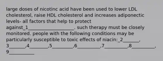 large doses of nicotinc acid have been used to lower LDL cholesterol, raise HDL cholesterol and increases adiponectic levels- all factors that help to protect against_1____________________. such therapy must be closely monitored. people with the following conditions may be particularly susceptible to toxic effects of niacin:_2_______, 3_______,4________,5_________,6__________,7__________,8__________,9___________