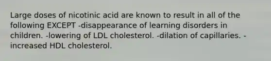 Large doses of nicotinic acid are known to result in all of the following EXCEPT -disappearance of learning disorders in children. -lowering of LDL cholesterol. -dilation of capillaries. -increased HDL cholesterol.