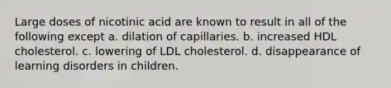 Large doses of nicotinic acid are known to result in all of the following except a. dilation of capillaries. b. increased HDL cholesterol. c. lowering of LDL cholesterol. d. disappearance of learning disorders in children.