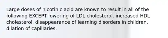 Large doses of nicotinic acid are known to result in all of the following EXCEPT lowering of LDL cholesterol. increased HDL cholesterol. disappearance of learning disorders in children. dilation of capillaries.