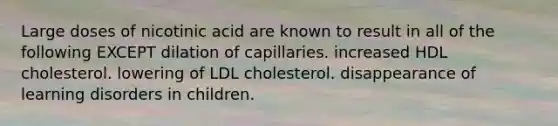 Large doses of nicotinic acid are known to result in all of the following EXCEPT dilation of capillaries. increased HDL cholesterol. lowering of LDL cholesterol. disappearance of learning disorders in children.