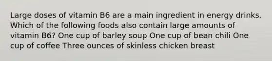 Large doses of vitamin B6 are a main ingredient in energy drinks. Which of the following foods also contain large amounts of vitamin B6? One cup of barley soup One cup of bean chili One cup of coffee Three ounces of skinless chicken breast