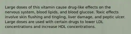 Large doses of this vitamin cause drug-like effects on the nervous system, blood lipids, and blood glucose. Toxic effects involve skin flushing and tingling, liver damage, and peptic ulcer. Large doses are used with certain drugs to lower LDL concentrations and increase HDL concentrations.