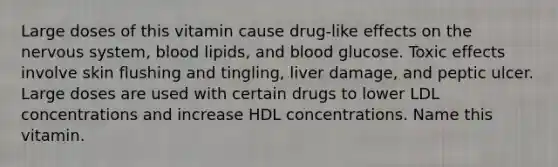 Large doses of this vitamin cause drug-like effects on the nervous system, blood lipids, and blood glucose. Toxic effects involve skin flushing and tingling, liver damage, and peptic ulcer. Large doses are used with certain drugs to lower LDL concentrations and increase HDL concentrations. Name this vitamin.