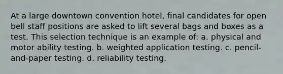 At a large downtown convention hotel, final candidates for open bell staff positions are asked to lift several bags and boxes as a test. This selection technique is an example of: a. physical and motor ability testing. b. weighted application testing. c. pencil-and-paper testing. d. reliability testing.