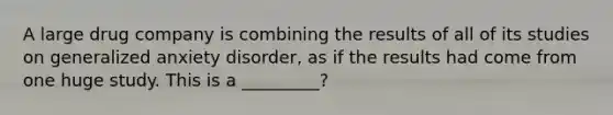 A large drug company is combining the results of all of its studies on generalized anxiety disorder, as if the results had come from one huge study. This is a _________?