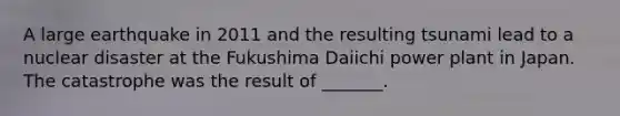 A large earthquake in 2011 and the resulting tsunami lead to a nuclear disaster at the Fukushima Daiichi power plant in Japan. The catastrophe was the result of _______.