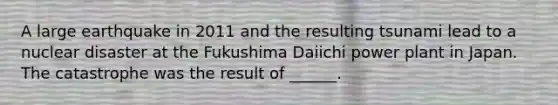 A large earthquake in 2011 and the resulting tsunami lead to a nuclear disaster at the Fukushima Daiichi power plant in Japan. The catastrophe was the result of ______.