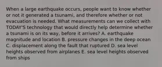 When a large earthquake occurs, people want to know whether or not it generated a tsunami, and therefore whether or not evacuation is needed. What measurements can we collect with TODAY'S technology that would directly help determine whether a tsunami is on its way, before it arrives? A. earthquake magnitude and location B. pressure changes in the deep ocean C. displacement along the fault that ruptured D. sea level heights observed from airplanes E. sea level heights observed from ships