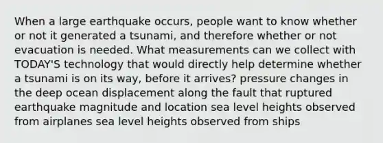 When a large earthquake occurs, people want to know whether or not it generated a tsunami, and therefore whether or not evacuation is needed. What measurements can we collect with TODAY'S technology that would directly help determine whether a tsunami is on its way, before it arrives? pressure changes in the deep ocean displacement along the fault that ruptured earthquake magnitude and location sea level heights observed from airplanes sea level heights observed from ships