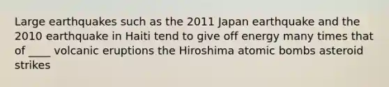 Large earthquakes such as the 2011 Japan earthquake and the 2010 earthquake in Haiti tend to give off energy many times that of ____ volcanic eruptions the Hiroshima atomic bombs asteroid strikes