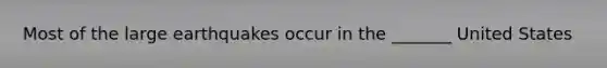 Most of the large earthquakes occur in the _______ United States