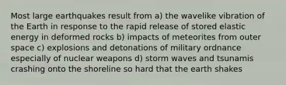 Most large earthquakes result from a) the wavelike vibration of the Earth in response to the rapid release of stored elastic energy in deformed rocks b) impacts of meteorites from outer space c) explosions and detonations of military ordnance especially of nuclear weapons d) storm waves and tsunamis crashing onto the shoreline so hard that the earth shakes