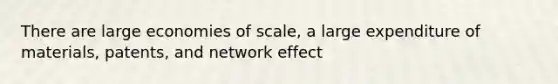 There are large economies of scale, a large expenditure of materials, patents, and network effect