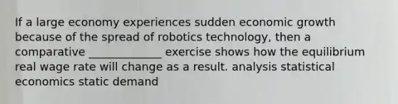 If a large economy experiences sudden economic growth because of the spread of robotics technology, then a comparative _____________ exercise shows how the equilibrium real wage rate will change as a result. analysis statistical economics static demand