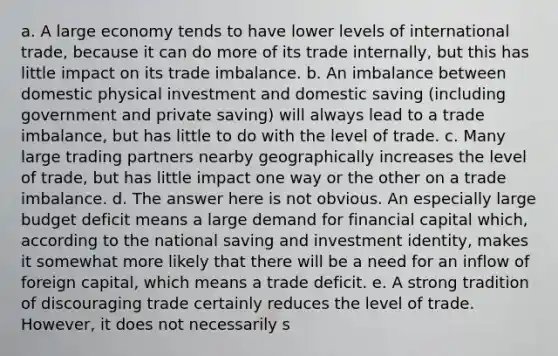 a. A large economy tends to have lower levels of international trade, because it can do more of its trade internally, but this has little impact on its trade imbalance. b. An imbalance between domestic physical investment and domestic saving (including government and private saving) will always lead to a trade imbalance, but has little to do with the level of trade. c. Many large trading partners nearby geographically increases the level of trade, but has little impact one way or the other on a trade imbalance. d. The answer here is not obvious. An especially large budget deficit means a large demand for financial capital which, according to the national saving and investment identity, makes it somewhat more likely that there will be a need for an inflow of foreign capital, which means a trade deficit. e. A strong tradition of discouraging trade certainly reduces the level of trade. However, it does not necessarily s