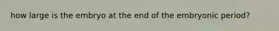how large is the embryo at the end of the embryonic period?