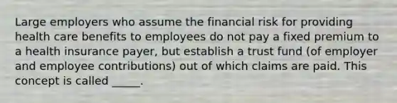 Large employers who assume the financial risk for providing health care benefits to employees do not pay a fixed premium to a health insurance payer, but establish a trust fund (of employer and employee contributions) out of which claims are paid. This concept is called _____.