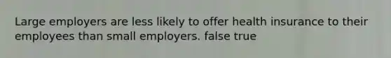 Large employers are less likely to offer health insurance to their employees than small employers. false true