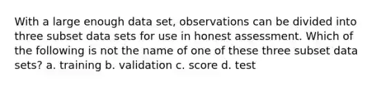 With a large enough data set, observations can be divided into three subset data sets for use in honest assessment. Which of the following is not the name of one of these three subset data sets? a. training b. validation c. score d. test