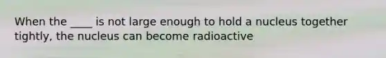 When the ____ is not large enough to hold a nucleus together tightly, the nucleus can become radioactive