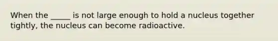 When the _____ is not large enough to hold a nucleus together tightly, the nucleus can become radioactive.