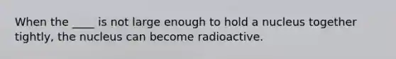 When the ____ is not large enough to hold a nucleus together tightly, the nucleus can become radioactive.