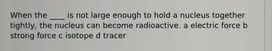 When the ____ is not large enough to hold a nucleus together tightly, the nucleus can become radioactive. a electric force b strong force c isotope d tracer