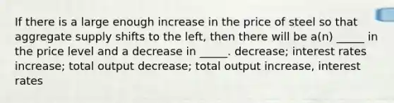 If there is a large enough increase in the price of steel so that aggregate supply shifts to the left, then there will be a(n) _____ in the price level and a decrease in _____. decrease; interest rates increase; total output decrease; total output increase, interest rates