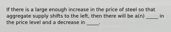 If there is a large enough increase in the price of steel so that aggregate supply shifts to the left, then there will be a(n) _____ in the price level and a decrease in _____.