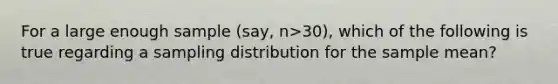 For a large enough sample (say, n>30), which of the following is true regarding a sampling distribution for the sample mean?